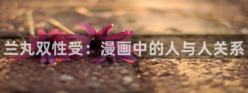 ?禁漫画天堂?a漫入口：兰丸双性受：漫画中的人与人关系